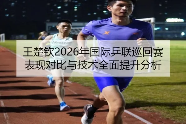 王楚钦2026年国际乒联巡回赛表现对比与技术全面提升分析 - B SPORTS